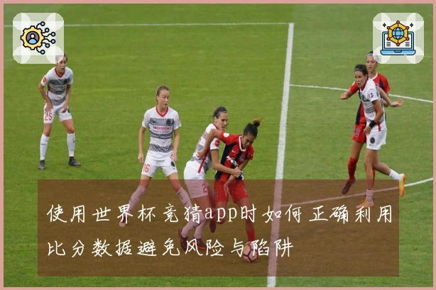使用世界杯竞猜app时如何正确利用比分数据避免风险与陷阱