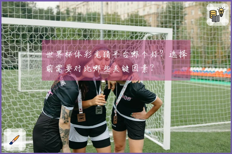 世界杯体彩竞猜平台哪个好？选择前需要对比哪些关键因素？